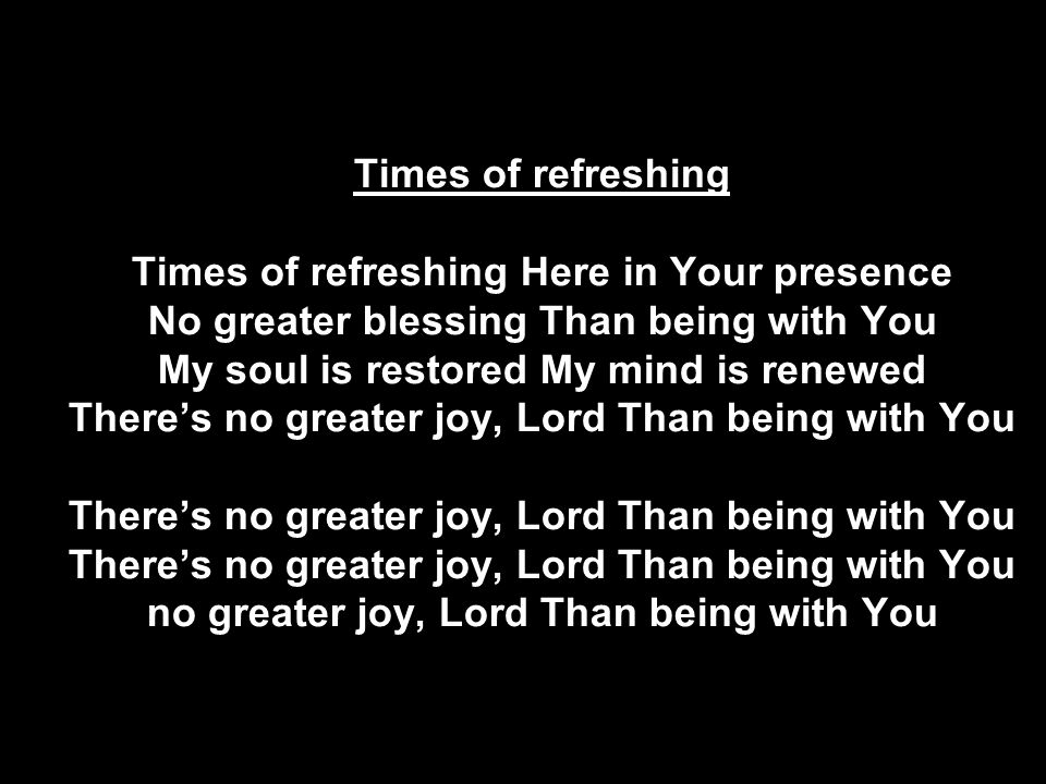 Times of refreshing Times of refreshing Here in Your presence No greater blessing Than being with You My soul is restored My mind is renewed There’s no greater joy, Lord Than being with You There’s no greater joy, Lord Than being with You There’s no greater joy, Lord Than being with You no greater joy, Lord Than being with You