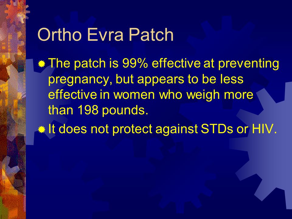 Ortho Evra Patch The patch is 99% effective at preventing pregnancy, but appears to be less effective in women who weigh more than 198 pounds.