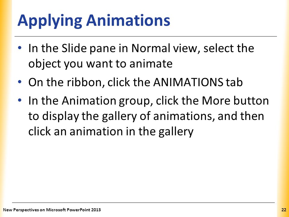 Applying Animations In the Slide pane in Normal view, select the object you want to animate. On the ribbon, click the ANIMATIONS tab.