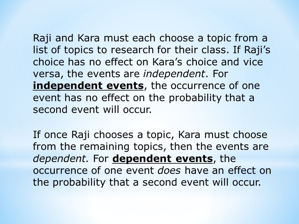 Raji and Kara must each choose a topic from a list of topics to research for their class. If Raji’s choice has no effect on Kara’s choice and vice versa, the events are independent. For independent events, the occurrence of one event has no effect on the probability that a second event will occur.