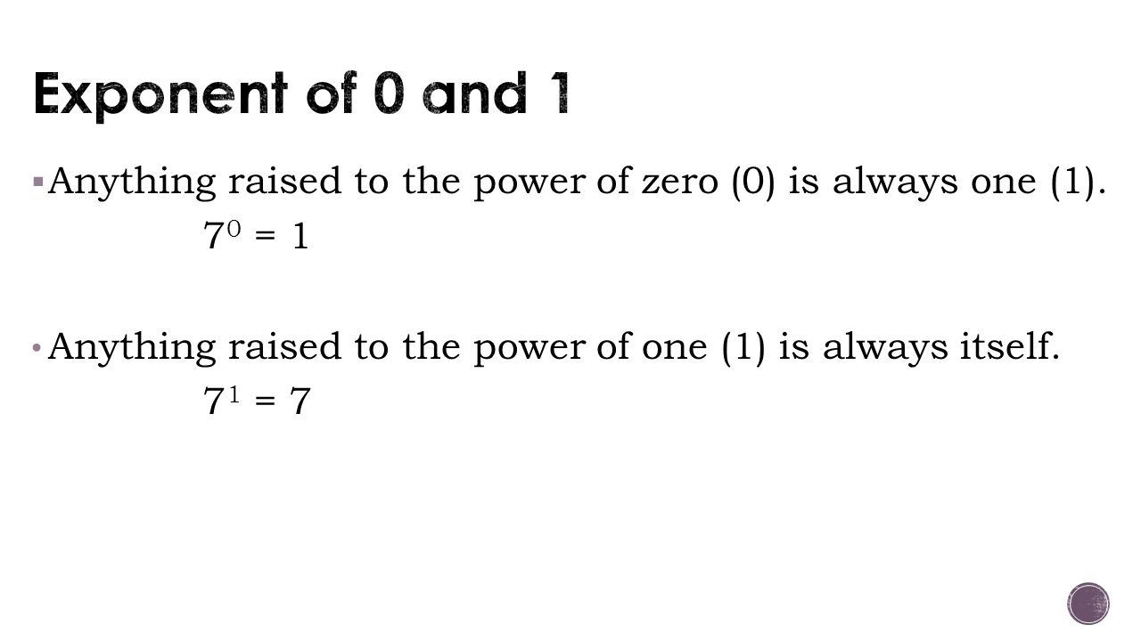 Exponent of 0 and 1 Anything raised to the power of zero (0) is always one (1). 70 = 1. Anything raised to the power of one (1) is always itself.