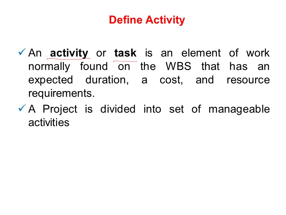 Define Activity An activity or task is an element of work normally found on the WBS that has an expected duration, a cost, and resource requirements.
