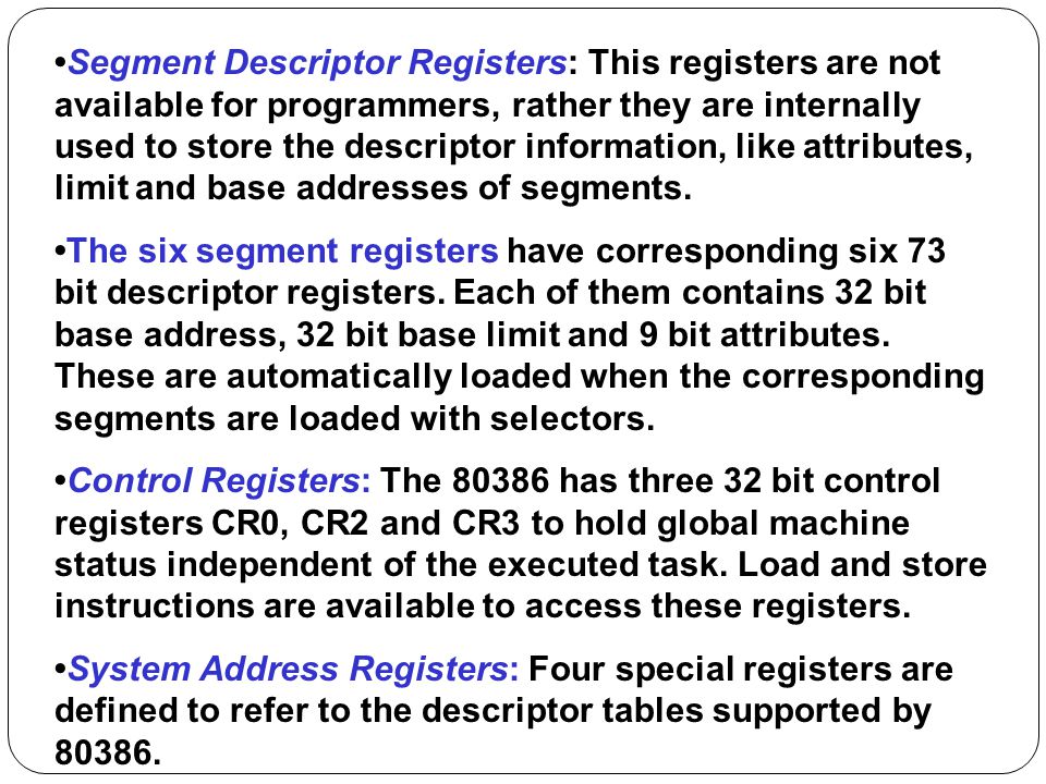 •Segment Descriptor Registers: This registers are not available for programmers, rather they are internally used to store the descriptor information, like attributes, limit and base addresses of segments.