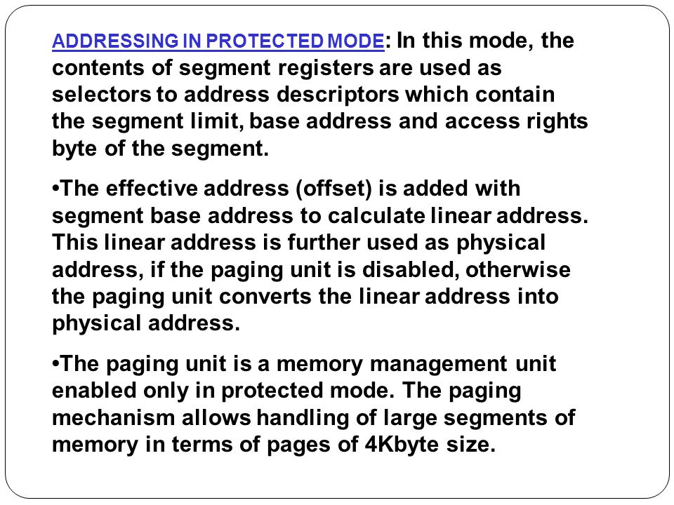 ADDRESSING IN PROTECTED MODE: In this mode, the contents of segment registers are used as selectors to address descriptors which contain the segment limit, base address and access rights byte of the segment.