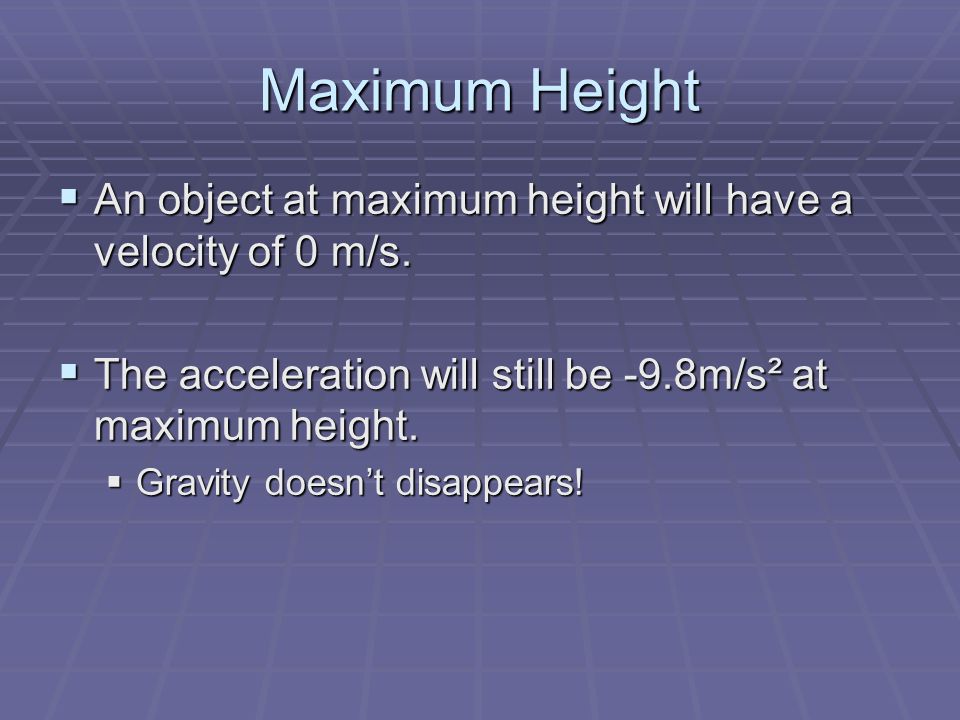 Maximum Height An object at maximum height will have a velocity of 0 m/s. The acceleration will still be -9.8m/s² at maximum height.