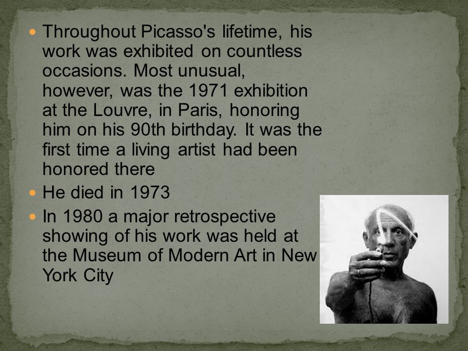 Throughout Picasso s lifetime, his work was exhibited on countless occasions. Most unusual, however, was the 1971 exhibition at the Louvre, in Paris, honoring him on his 90th birthday. It was the first time a living artist had been honored there