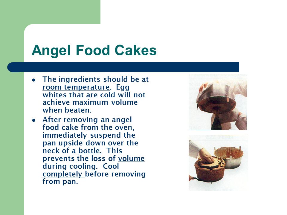 Angel Food Cakes The ingredients should be at room temperature. Egg whites that are cold will not achieve maximum volume when beaten.