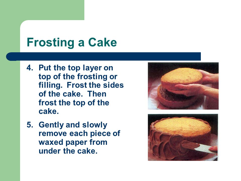 Frosting a Cake Put the top layer on top of the frosting or filling. Frost the sides of the cake. Then frost the top of the cake.