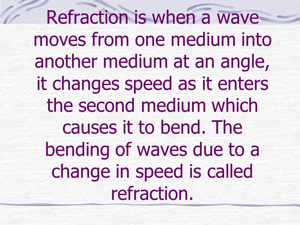 Refraction is when a wave moves from one medium into another medium at an angle, it changes speed as it enters the second medium which causes it to bend.