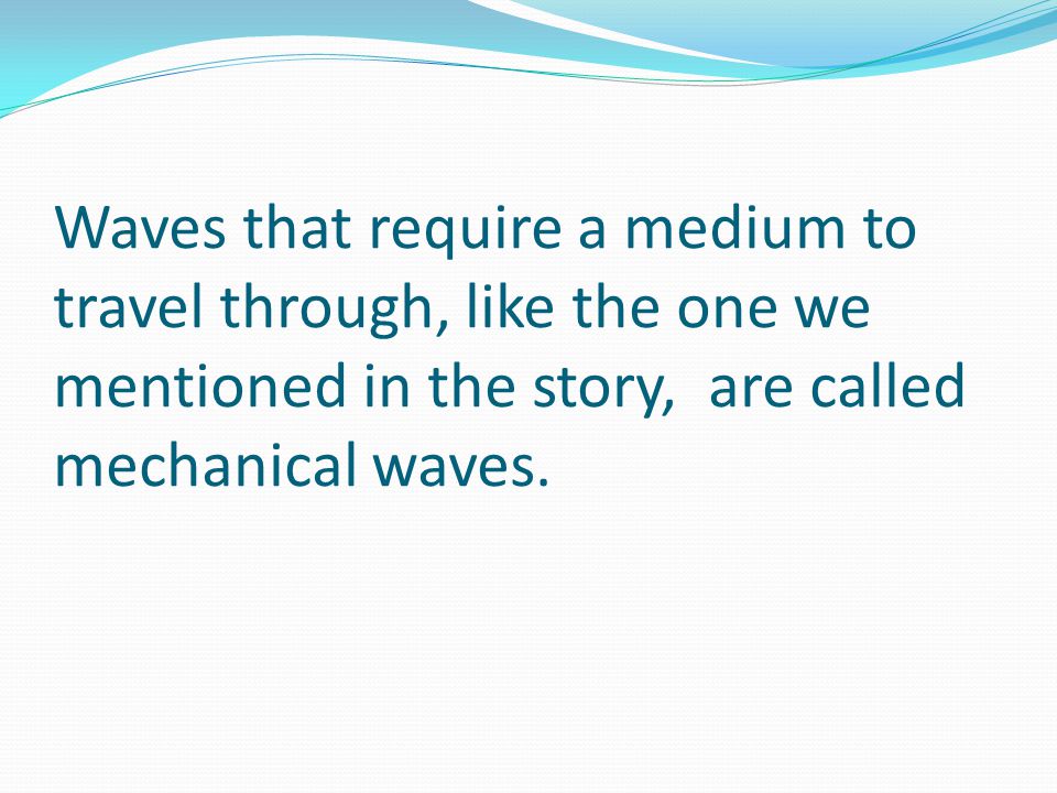 Waves that require a medium to travel through, like the one we mentioned in the story, are called mechanical waves.