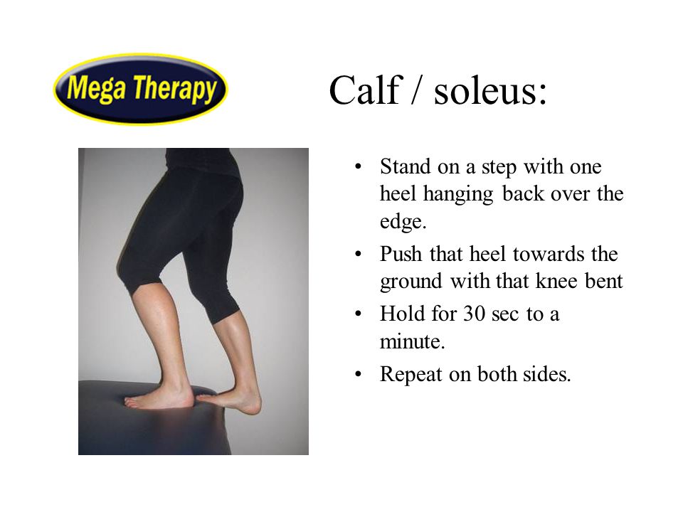 Calf / soleus: Stand on a step with one heel hanging back over the edge. Push that heel towards the ground with that knee bent.