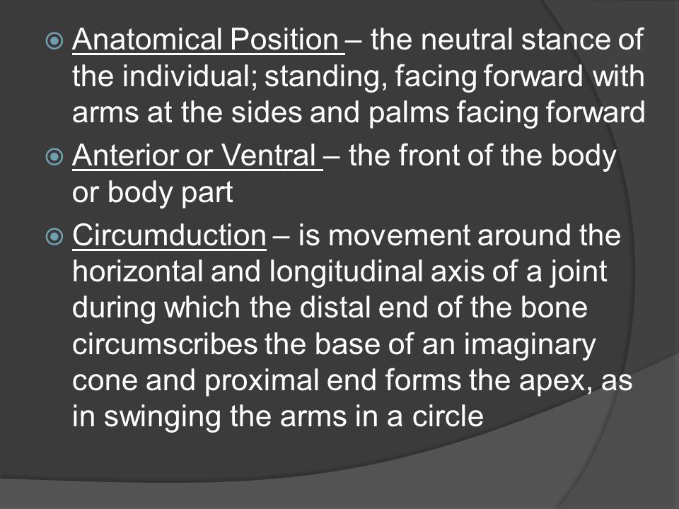 Anatomical Position – the neutral stance of the individual; standing, facing forward with arms at the sides and palms facing forward
