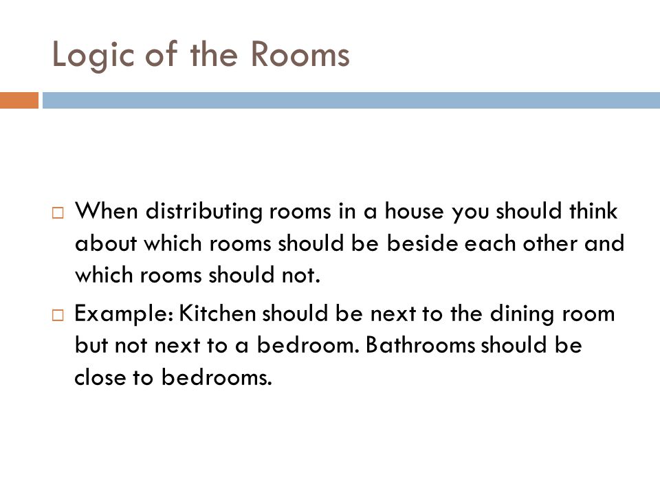 Logic of the Rooms When distributing rooms in a house you should think about which rooms should be beside each other and which rooms should not.