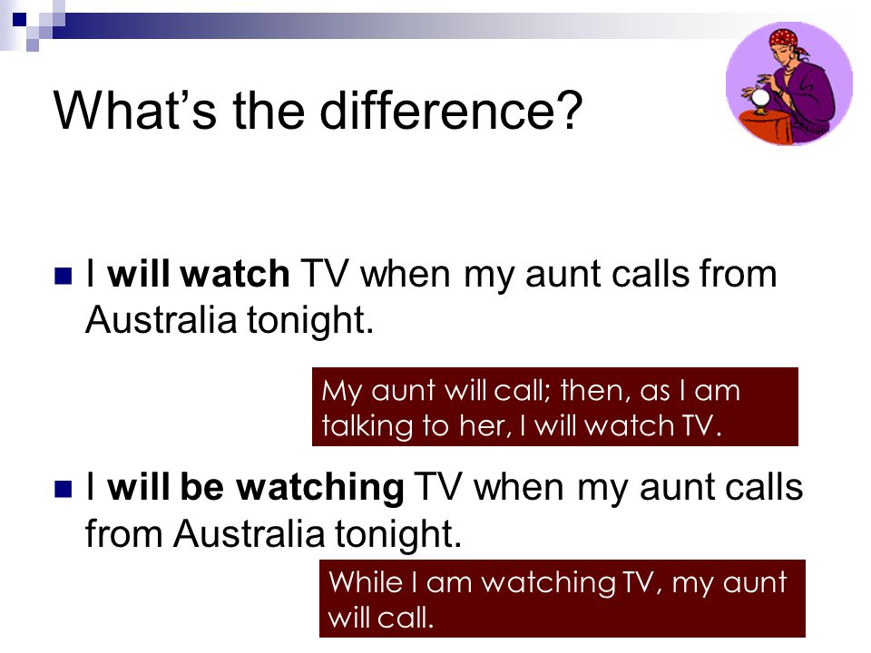 What’s the difference I will watch TV when my aunt calls from Australia tonight. I will be watching TV when my aunt calls from Australia tonight.