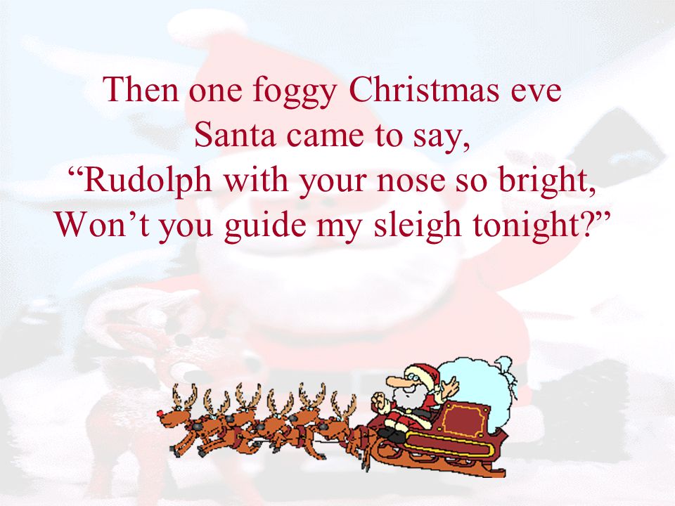 Then one foggy Christmas eve Santa came to say, Rudolph with your nose so bright, Won’t you guide my sleigh tonight