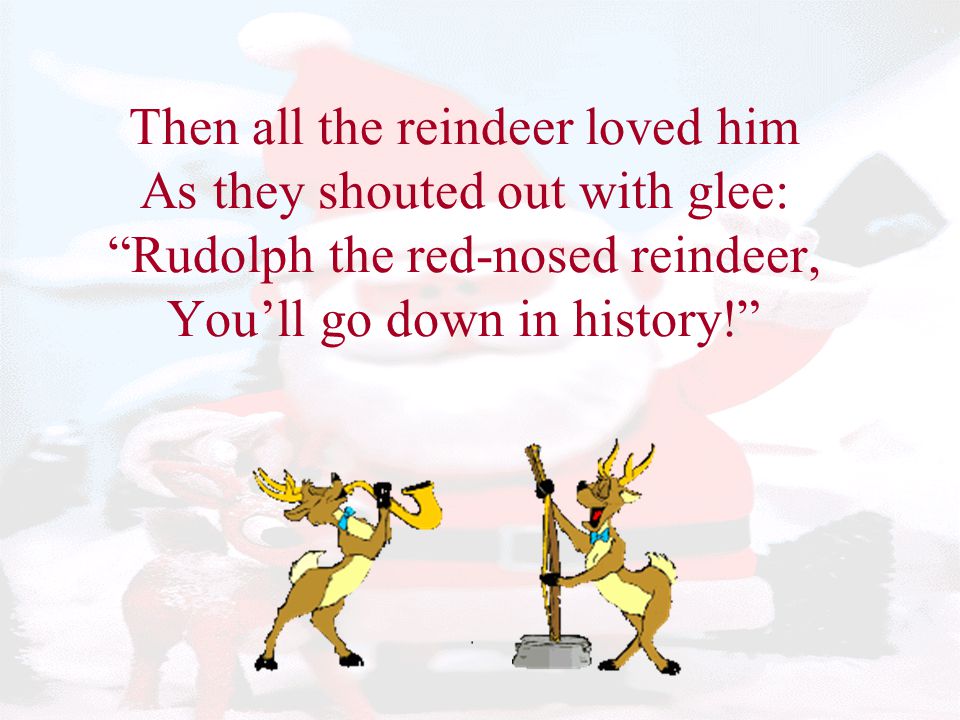 Then all the reindeer loved him As they shouted out with glee: Rudolph the red-nosed reindeer, You’ll go down in history!