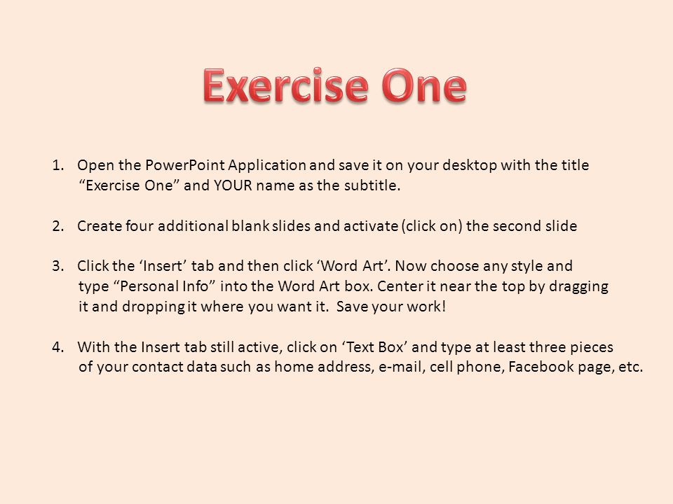 Exercise One Open the PowerPoint Application and save it on your desktop with the title. Exercise One and YOUR name as the subtitle.