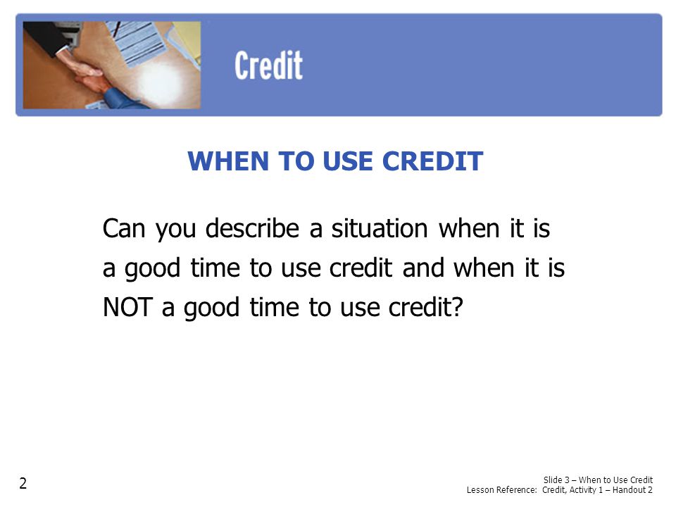 WHEN TO USE CREDIT Can you describe a situation when it is a good time to use credit and when it is NOT a good time to use credit