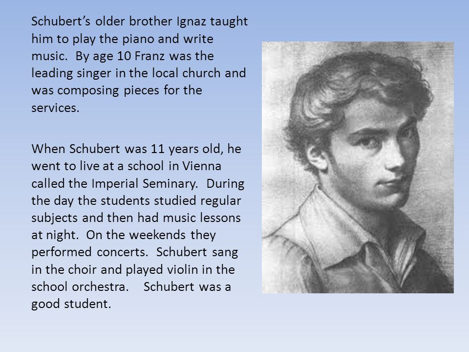 Schubert’s older brother Ignaz taught him to play the piano and write music. By age 10 Franz was the leading singer in the local church and was composing pieces for the services.