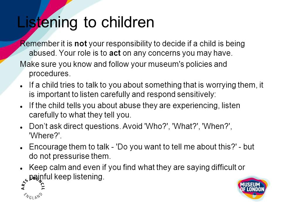Listening to children Remember it is not your responsibility to decide if a child is being abused. Your role is to act on any concerns you may have.