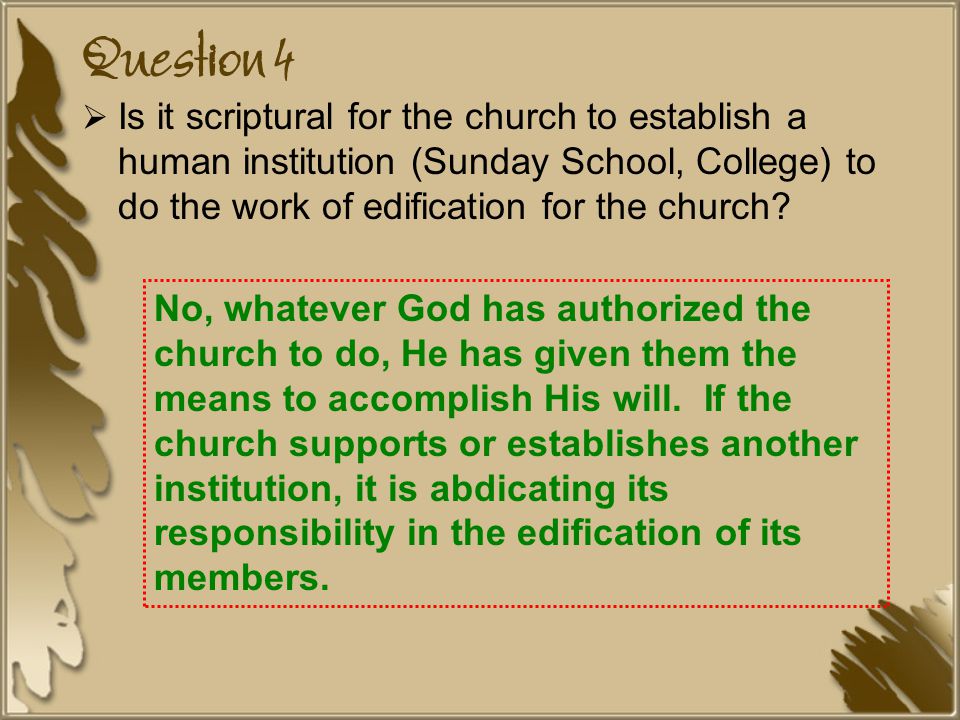 Question 4 Is it scriptural for the church to establish a human institution (Sunday School, College) to do the work of edification for the church