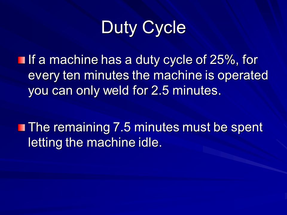 Duty Cycle If a machine has a duty cycle of 25%, for every ten minutes the machine is operated you can only weld for 2.5 minutes.