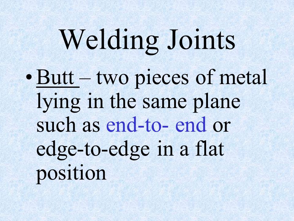 Welding Joints Butt – two pieces of metal lying in the same plane such as end-to- end or edge-to-edge in a flat position.