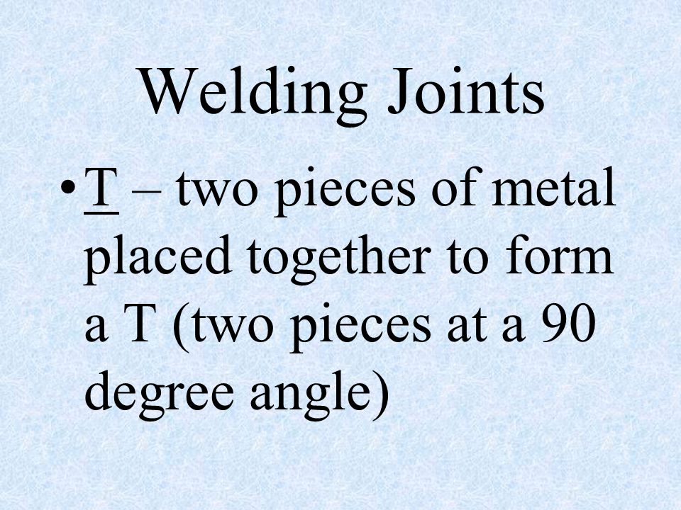 Welding Joints T – two pieces of metal placed together to form a T (two pieces at a 90 degree angle)