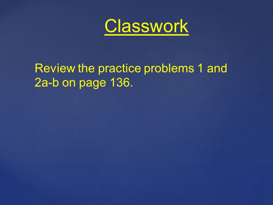 Classwork Review the practice problems 1 and 2a-b on page 136.