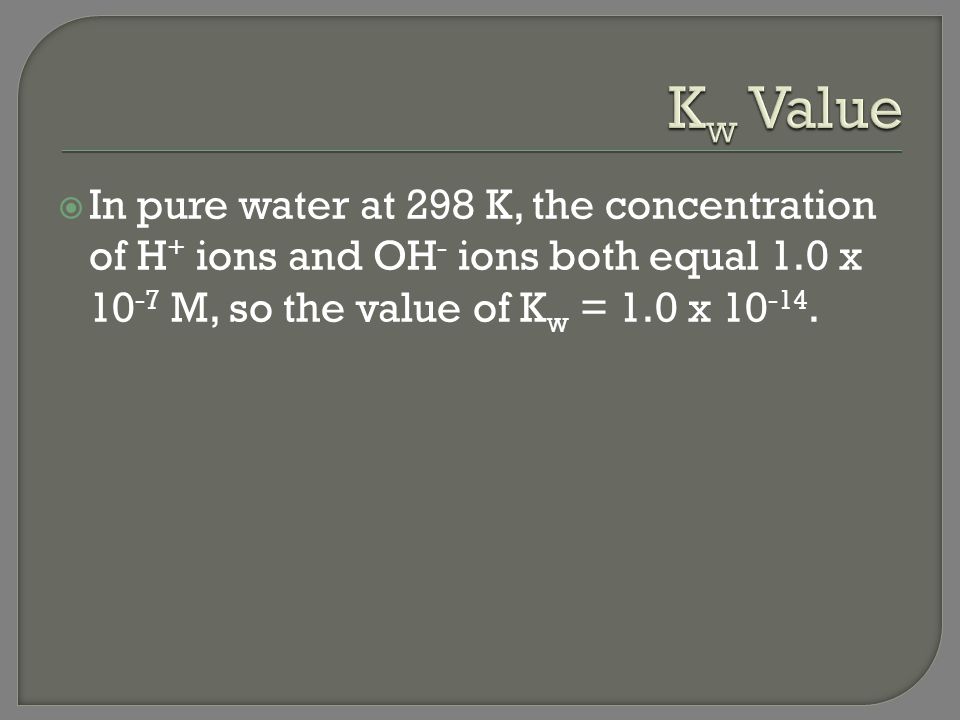 Kw Value In pure water at 298 K, the concentration of H+ ions and OH- ions both equal 1.0 x 10-7 M, so the value of Kw = 1.0 x