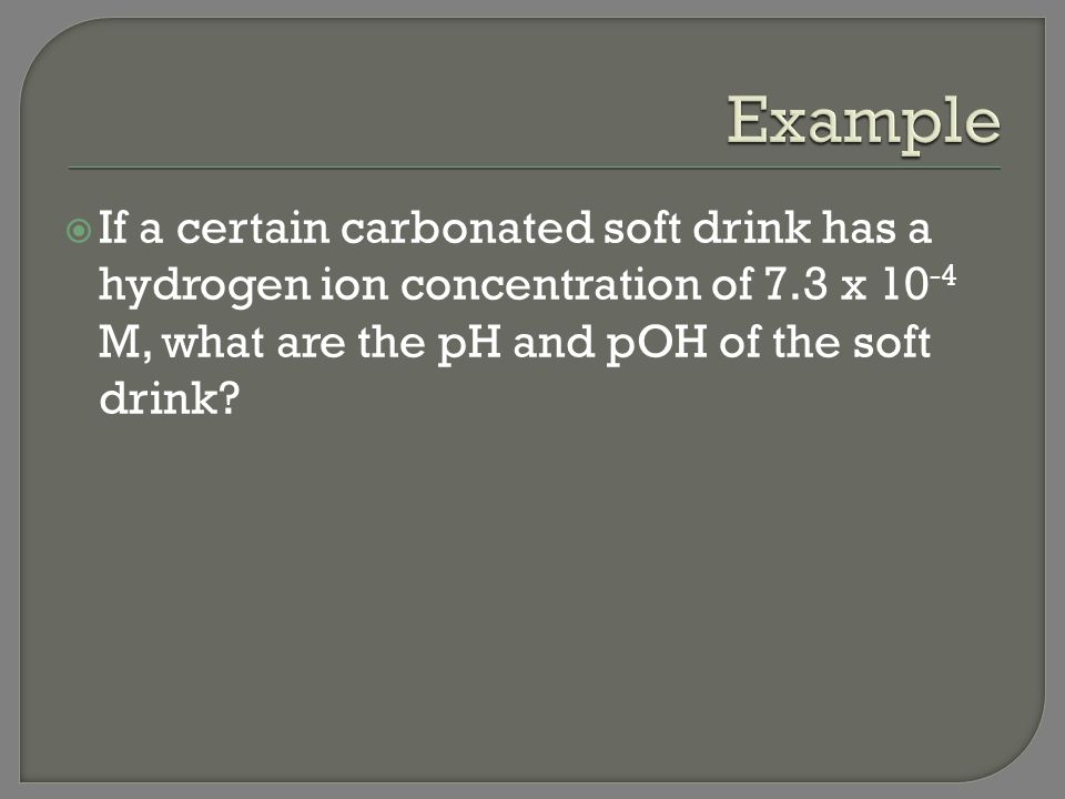 Example If a certain carbonated soft drink has a hydrogen ion concentration of 7.3 x 10-4 M, what are the pH and pOH of the soft drink