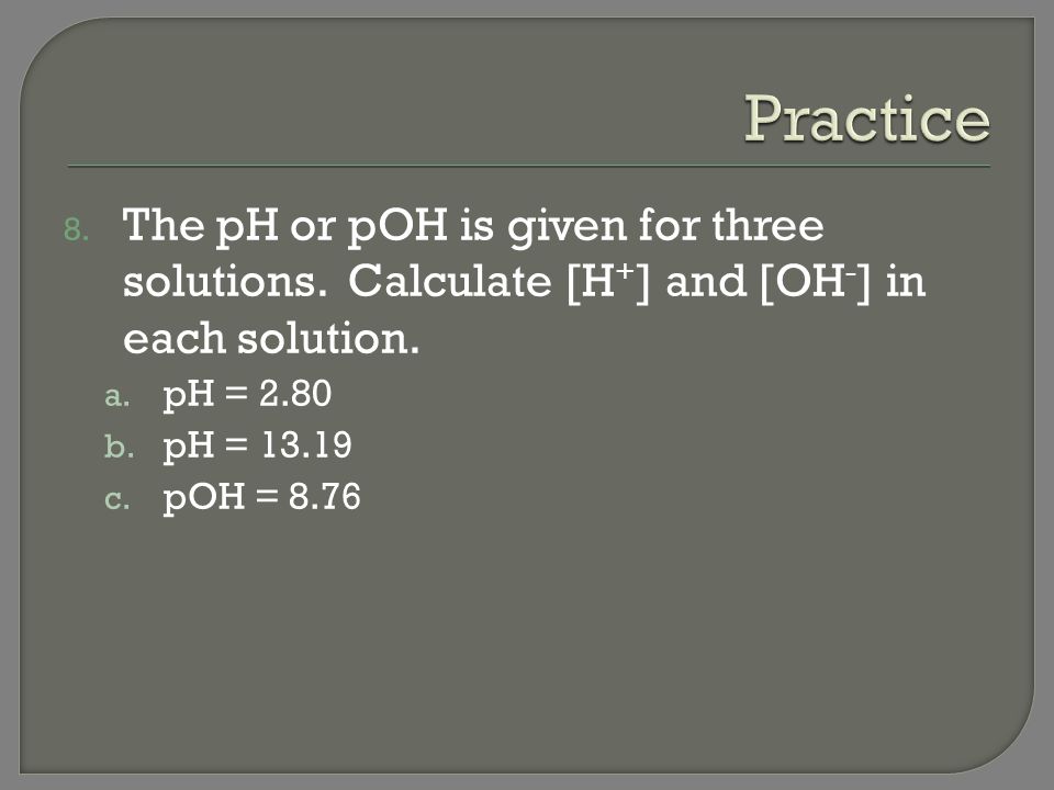 Practice The pH or pOH is given for three solutions. Calculate [H+] and [OH-] in each solution. pH =