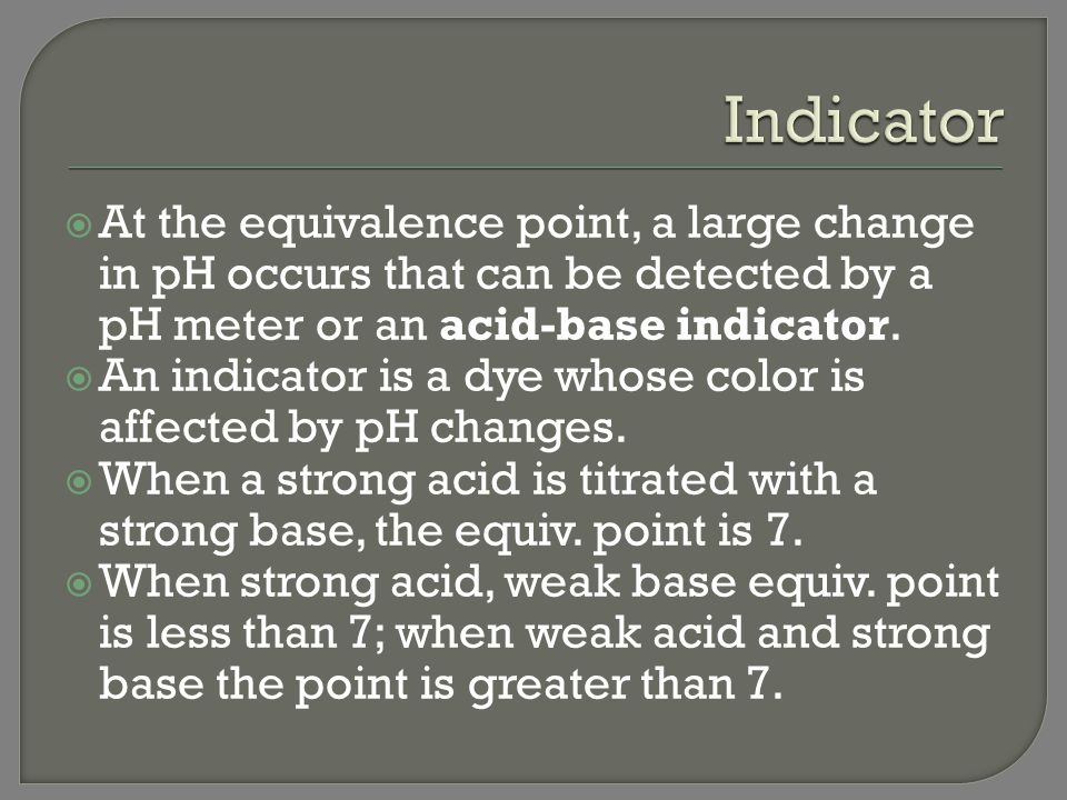 Indicator At the equivalence point, a large change in pH occurs that can be detected by a pH meter or an acid-base indicator.