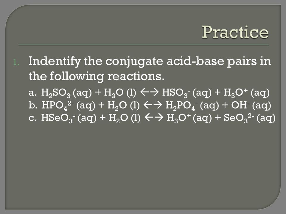 Practice Indentify the conjugate acid-base pairs in the following reactions. a. H2SO3 (aq) + H2O (l)  HSO3- (aq) + H3O+ (aq)
