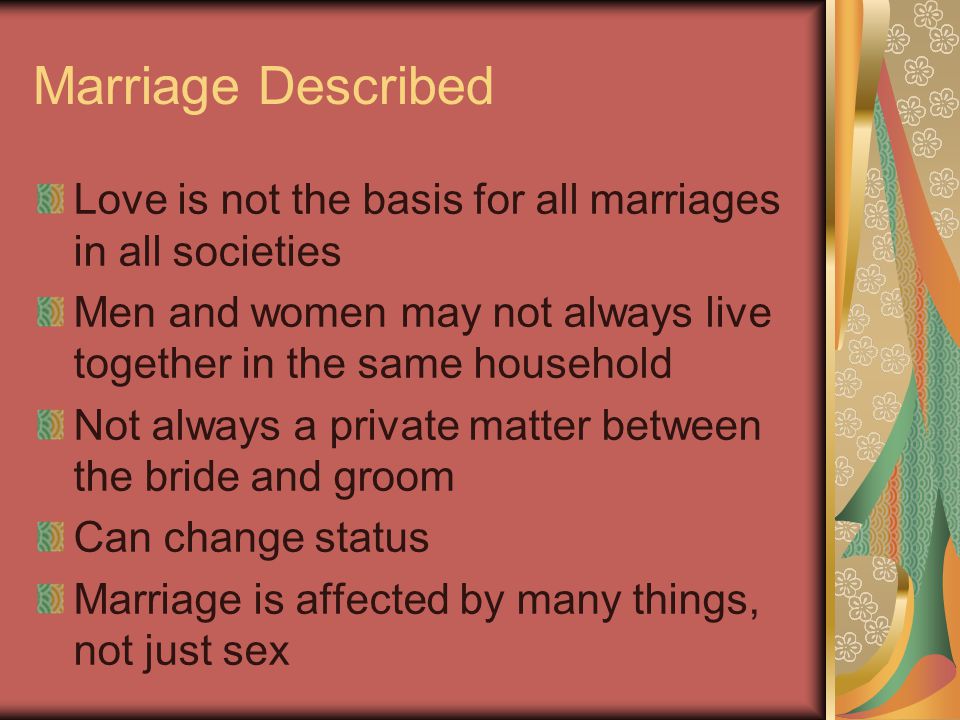 Marriage Described Love is not the basis for all marriages in all societies. Men and women may not always live together in the same household.