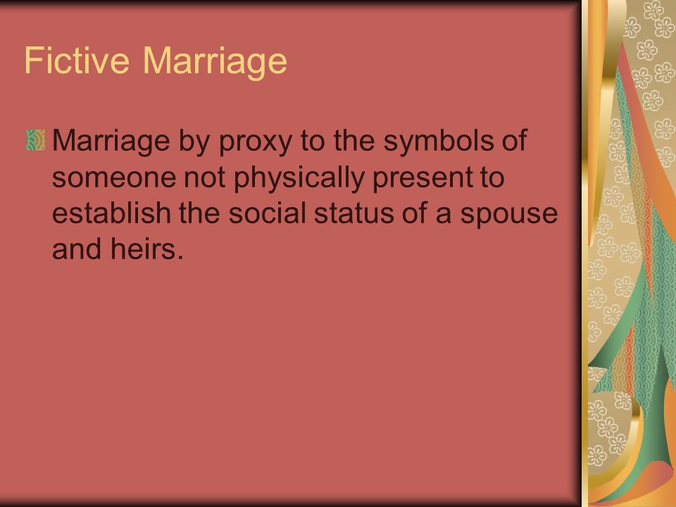 Fictive Marriage Marriage by proxy to the symbols of someone not physically present to establish the social status of a spouse and heirs.