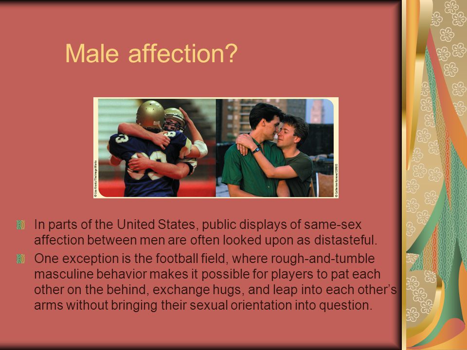 Male affection In parts of the United States, public displays of same-sex affection between men are often looked upon as distasteful.