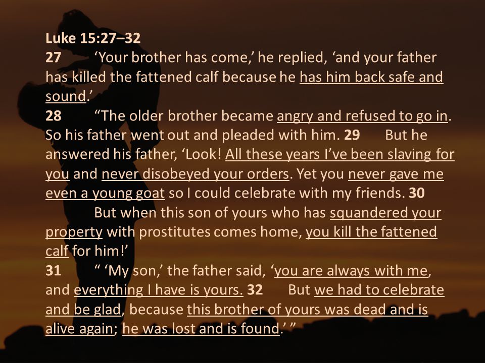 Luke 15:27–32 27 ‘Your brother has come,’ he replied, ‘and your father has killed the fattened calf because he has him back safe and sound.’ 28 The older brother became angry and refused to go in.