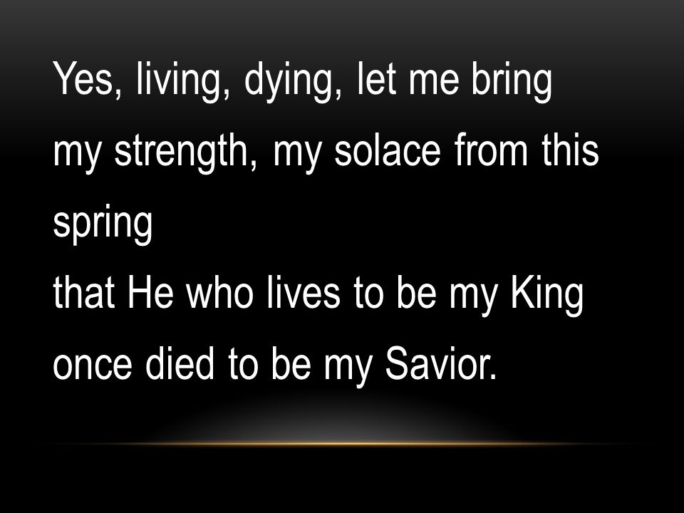 Yes, living, dying, let me bring my strength, my solace from this spring that He who lives to be my King once died to be my Savior.
