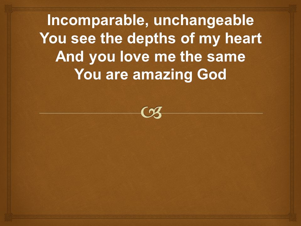 Incomparable, unchangeable You see the depths of my heart