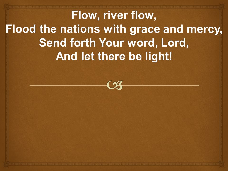 Flow, river flow, Flood the nations with grace and mercy, Send forth Your word, Lord, And let there be light!