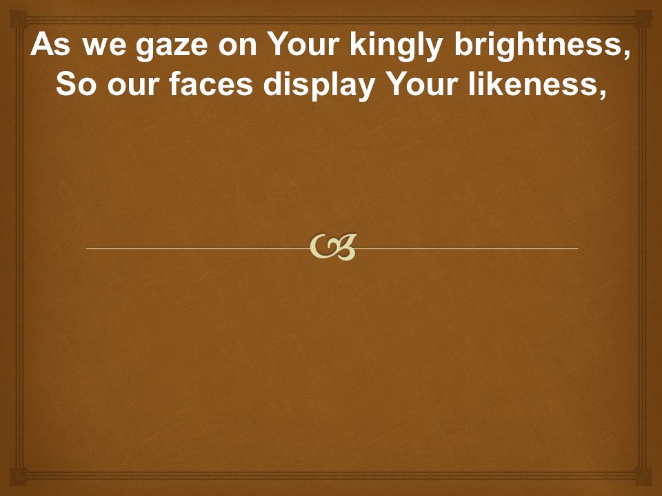 As we gaze on Your kingly brightness, So our faces display Your likeness,