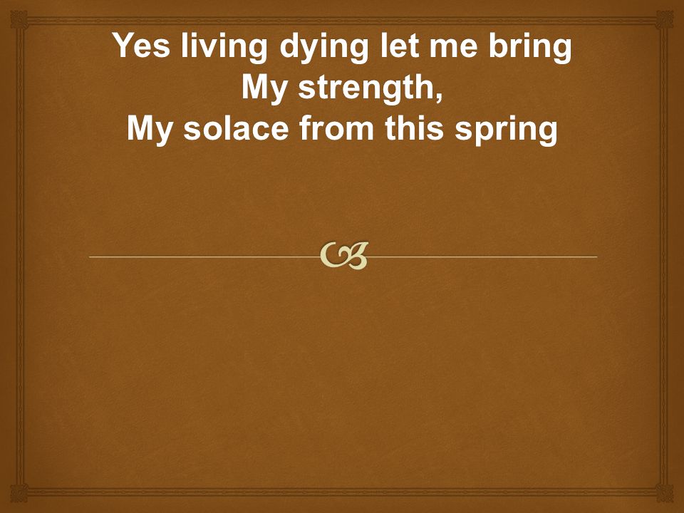 Yes living dying let me bring My strength, My solace from this spring