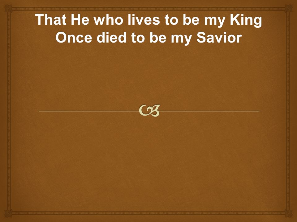 That He who lives to be my King Once died to be my Savior