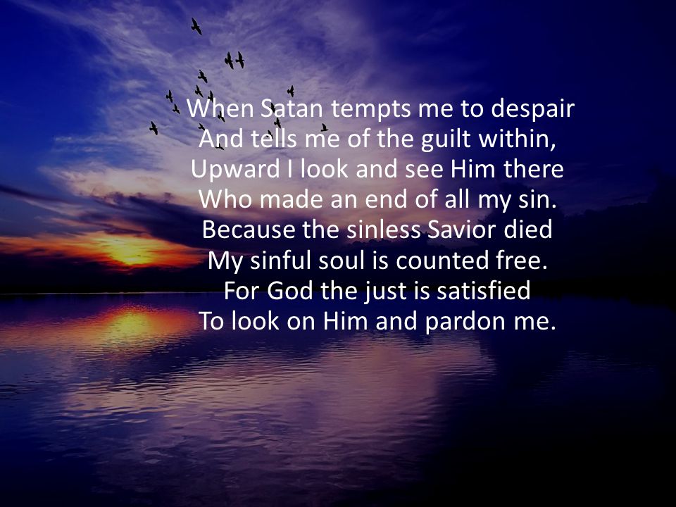 When Satan tempts me to despair And tells me of the guilt within, Upward I look and see Him there Who made an end of all my sin.