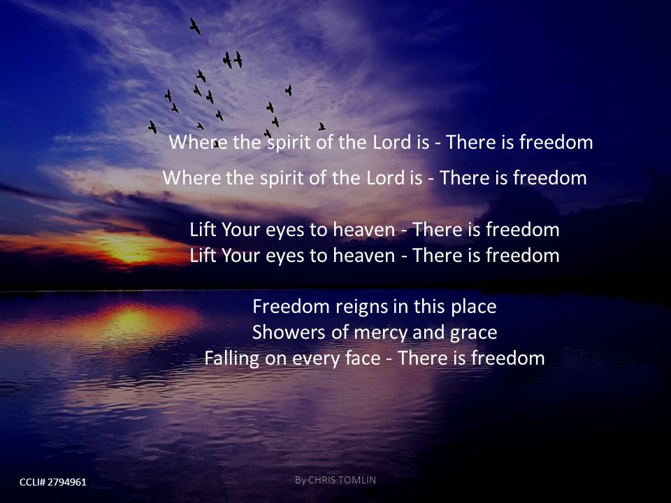 Where the spirit of the Lord is - There is freedom Where the spirit of the Lord is - There is freedom Lift Your eyes to heaven - There is freedom Lift Your eyes to heaven - There is freedom Freedom reigns in this place Showers of mercy and grace Falling on every face - There is freedom