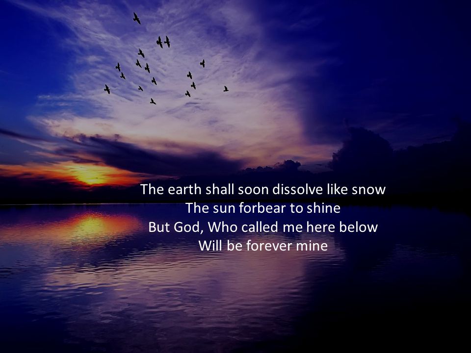 The earth shall soon dissolve like snow The sun forbear to shine But God, Who called me here below Will be forever mine