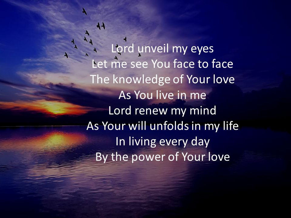 Lord unveil my eyes Let me see You face to face The knowledge of Your love As You live in me Lord renew my mind As Your will unfolds in my life In living every day By the power of Your love