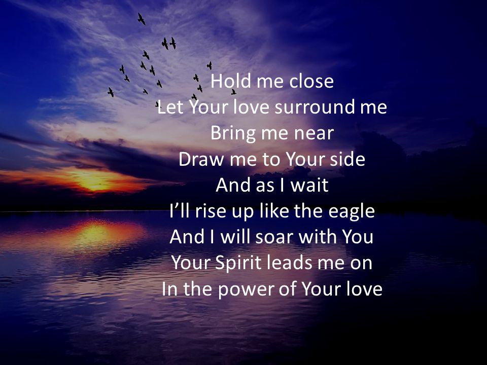 Hold me close Let Your love surround me Bring me near Draw me to Your side And as I wait I’ll rise up like the eagle And I will soar with You Your Spirit leads me on In the power of Your love