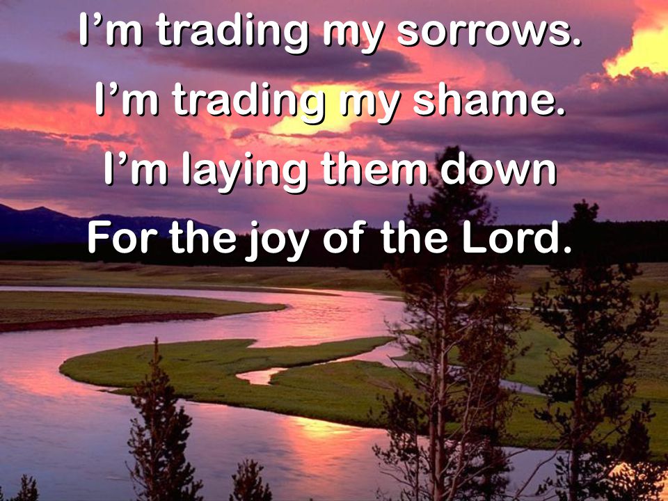 I’m trading my sorrows. I’m trading my shame. I’m laying them down For the joy of the Lord.